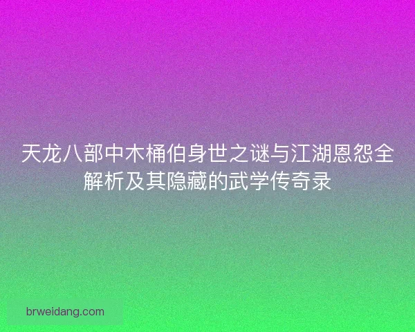天龙八部中木桶伯身世之谜与江湖恩怨全解析及其隐藏的武学传奇录
