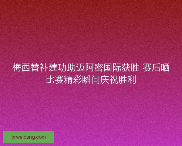 梅西替补建功助迈阿密国际获胜 赛后晒比赛精彩瞬间庆祝胜利