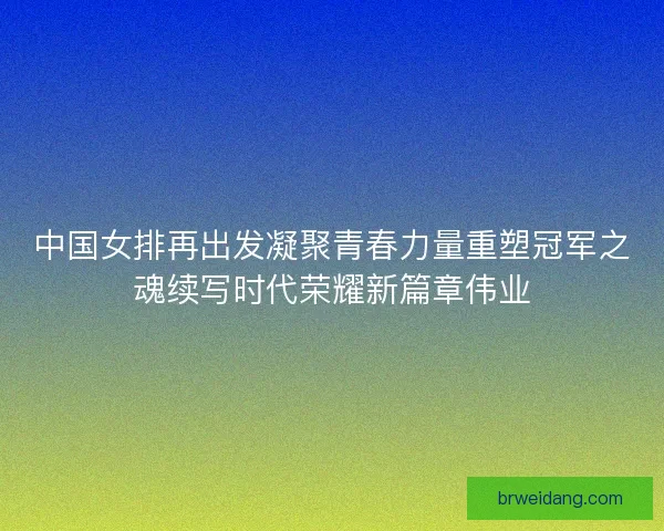 中国女排再出发凝聚青春力量重塑冠军之魂续写时代荣耀新篇章伟业