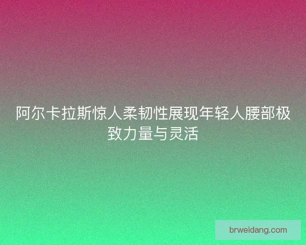 阿尔卡拉斯惊人柔韧性展现年轻人腰部极致力量与灵活