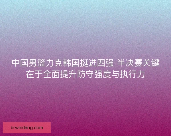中国男篮力克韩国挺进四强 半决赛关键在于全面提升防守强度与执行力