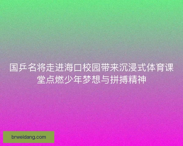国乒名将走进海口校园带来沉浸式体育课堂点燃少年梦想与拼搏精神