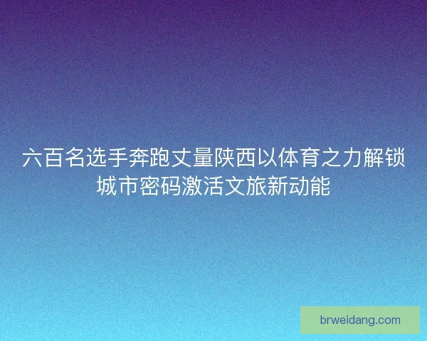 六百名选手奔跑丈量陕西以体育之力解锁城市密码激活文旅新动能