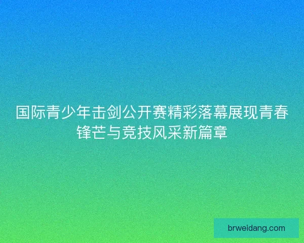 国际青少年击剑公开赛精彩落幕展现青春锋芒与竞技风采新篇章