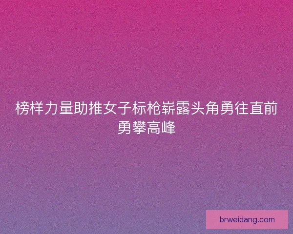 榜样力量助推女子标枪崭露头角勇往直前勇攀高峰