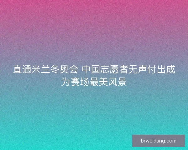 直通米兰冬奥会 中国志愿者无声付出成为赛场最美风景